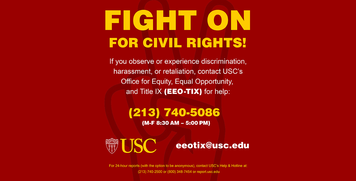 Cardinal and gold graphic with Fight On hand symbol and text that states: Fight on For Civil Rights. If you observe or experience discrimination, harassment, or retaliation, contact USC’s Office for Equity, Equal Opportunity and Title IX (EEO-TIX) for help: eeotix@usc.edu or (213) 740-5086. (M-F 8:30 AM – 5:00 PM). For 24-hour reports (with the option to be anonymous), contact USC’s Help & Hotline at: (213) 740-2500 or (800) 348-7454 or report.usc.edu.